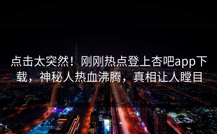点击太突然！刚刚热点登上杏吧app下载，神秘人热血沸腾，真相让人瞠目