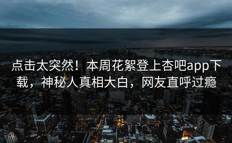 点击太突然！本周花絮登上杏吧app下载，神秘人真相大白，网友直呼过瘾