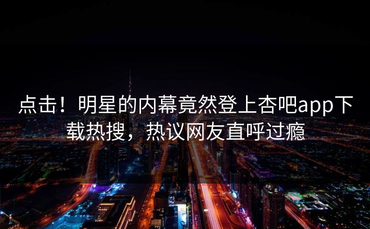 点击！明星的内幕竟然登上杏吧app下载热搜，热议网友直呼过瘾