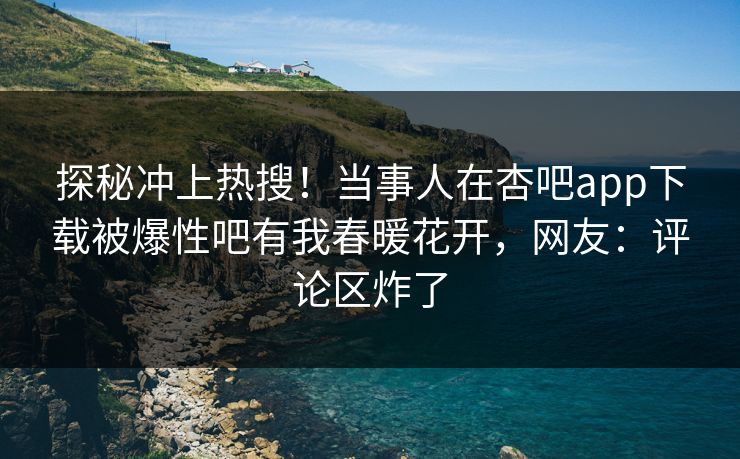 探秘冲上热搜！当事人在杏吧app下载被爆性吧有我春暖花开，网友：评论区炸了
