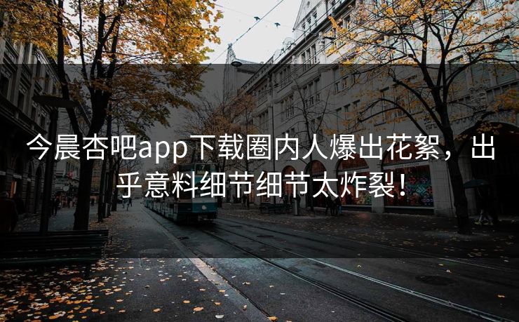 今晨杏吧app下载圈内人爆出花絮，出乎意料细节细节太炸裂！