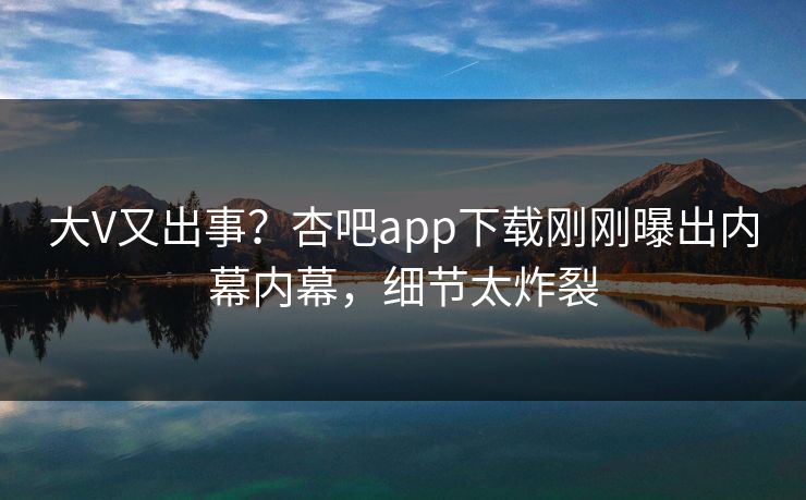 大V又出事？杏吧app下载刚刚曝出内幕内幕，细节太炸裂