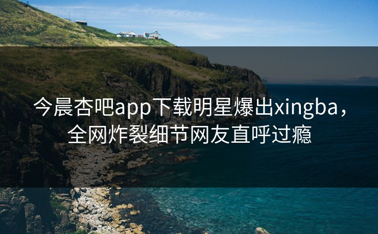 今晨杏吧app下载明星爆出xingba，全网炸裂细节网友直呼过瘾