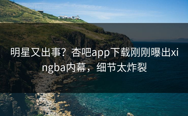 明星又出事？杏吧app下载刚刚曝出xingba内幕，细节太炸裂