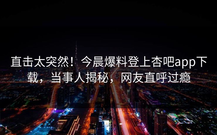 直击太突然！今晨爆料登上杏吧app下载，当事人揭秘，网友直呼过瘾