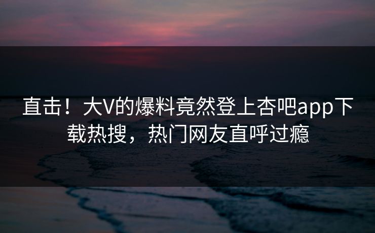 直击！大V的爆料竟然登上杏吧app下载热搜，热门网友直呼过瘾