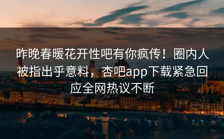 昨晚春暖花开性吧有你疯传！圈内人被指出乎意料，杏吧app下载紧急回应全网热议不断