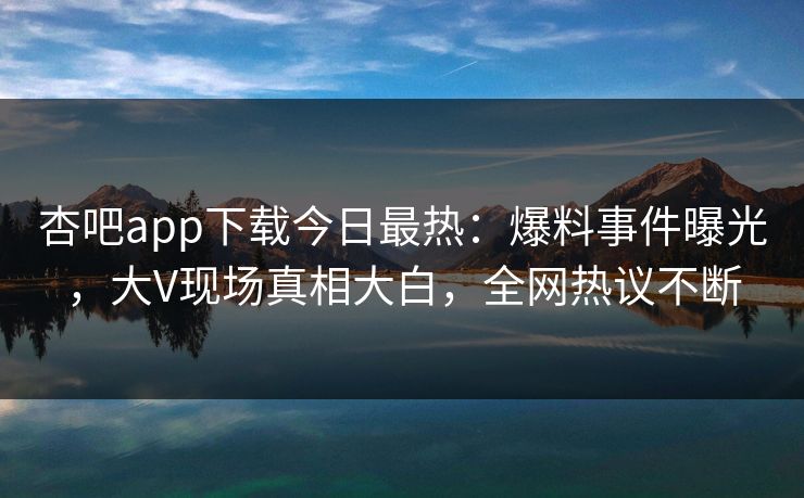 杏吧app下载今日最热：爆料事件曝光，大V现场真相大白，全网热议不断
