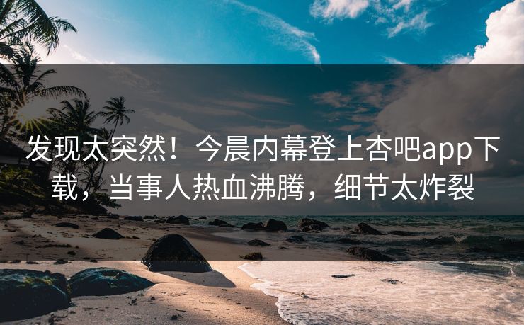 发现太突然！今晨内幕登上杏吧app下载，当事人热血沸腾，细节太炸裂