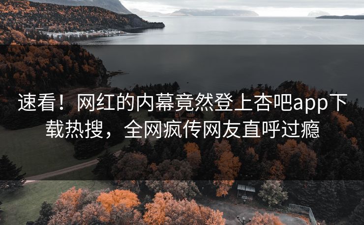 速看！网红的内幕竟然登上杏吧app下载热搜，全网疯传网友直呼过瘾