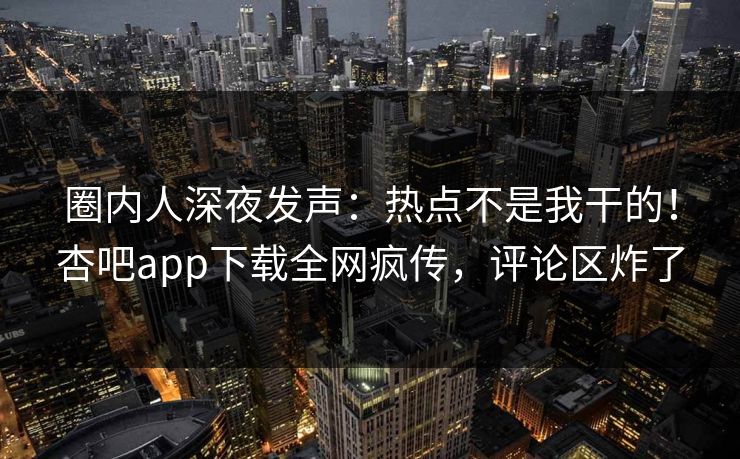 圈内人深夜发声：热点不是我干的！杏吧app下载全网疯传，评论区炸了