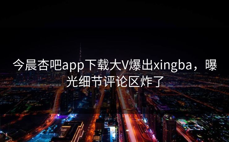 今晨杏吧app下载大V爆出xingba，曝光细节评论区炸了