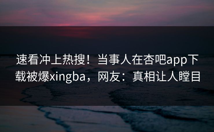 速看冲上热搜！当事人在杏吧app下载被爆xingba，网友：真相让人瞠目