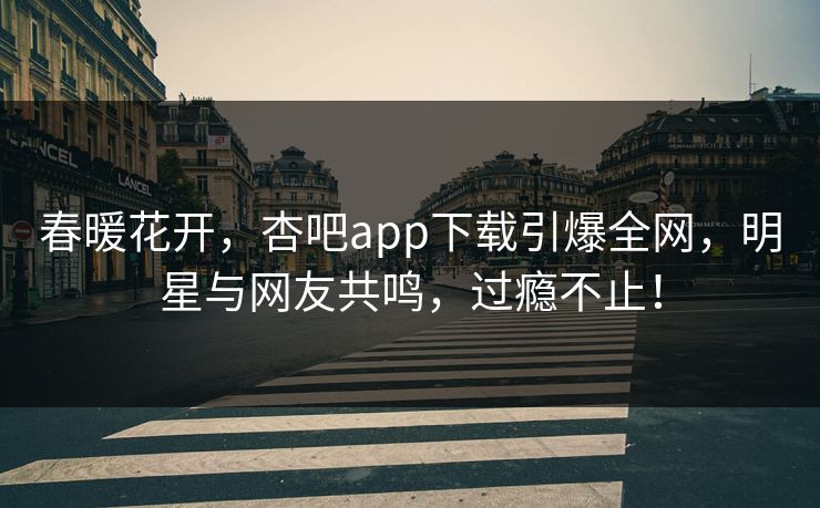 春暖花开，杏吧app下载引爆全网，明星与网友共鸣，过瘾不止！