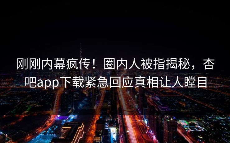 刚刚内幕疯传！圈内人被指揭秘，杏吧app下载紧急回应真相让人瞠目