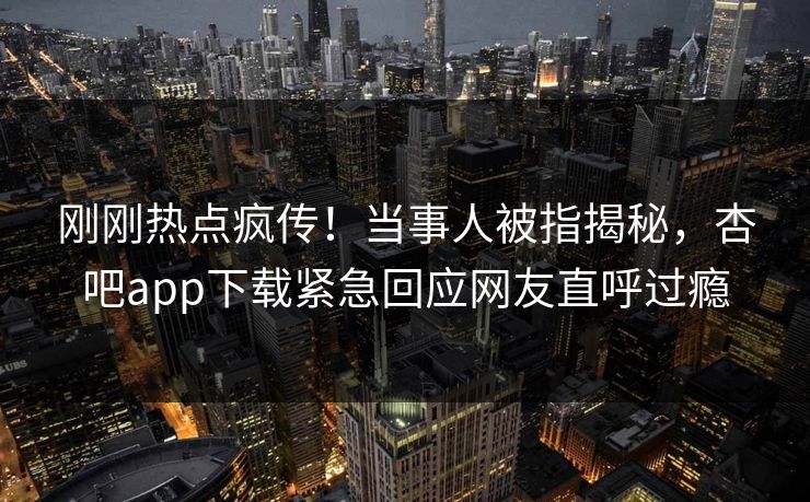 刚刚热点疯传！当事人被指揭秘，杏吧app下载紧急回应网友直呼过瘾