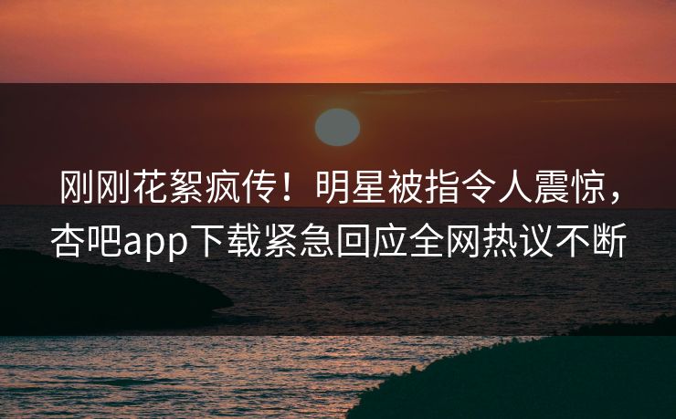 刚刚花絮疯传！明星被指令人震惊，杏吧app下载紧急回应全网热议不断