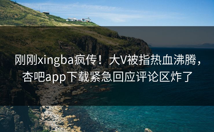 刚刚xingba疯传！大V被指热血沸腾，杏吧app下载紧急回应评论区炸了