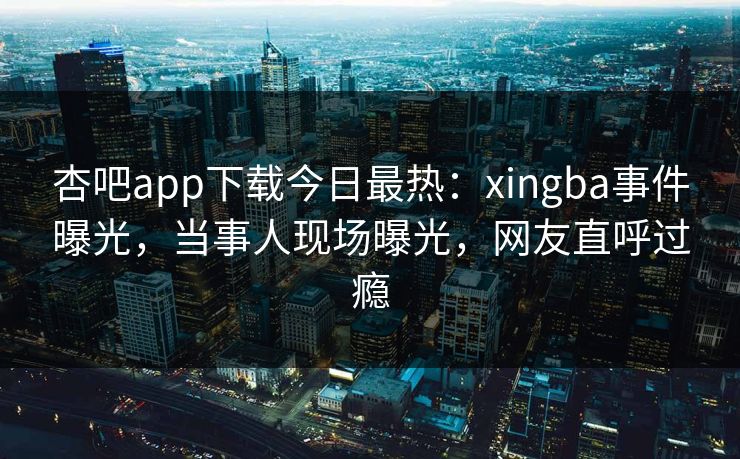 杏吧app下载今日最热：xingba事件曝光，当事人现场曝光，网友直呼过瘾