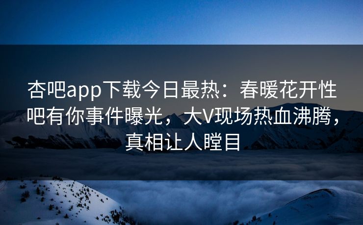 杏吧app下载今日最热：春暖花开性吧有你事件曝光，大V现场热血沸腾，真相让人瞠目