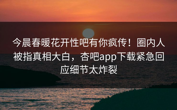 今晨春暖花开性吧有你疯传！圈内人被指真相大白，杏吧app下载紧急回应细节太炸裂