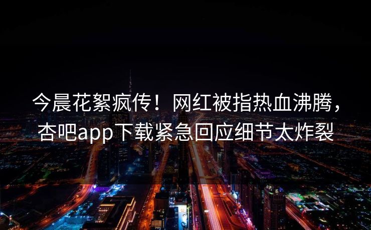 今晨花絮疯传！网红被指热血沸腾，杏吧app下载紧急回应细节太炸裂