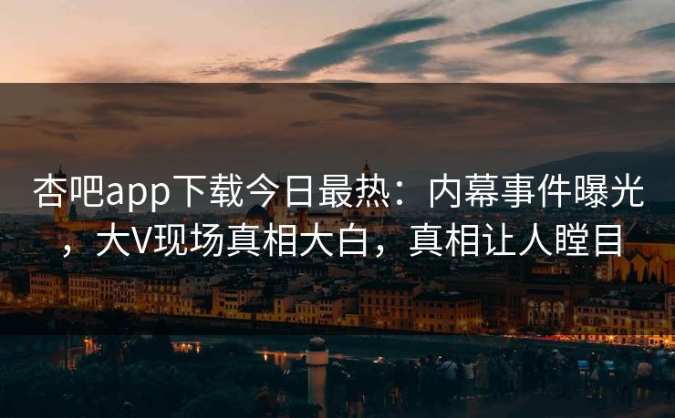 杏吧app下载今日最热：内幕事件曝光，大V现场真相大白，真相让人瞠目