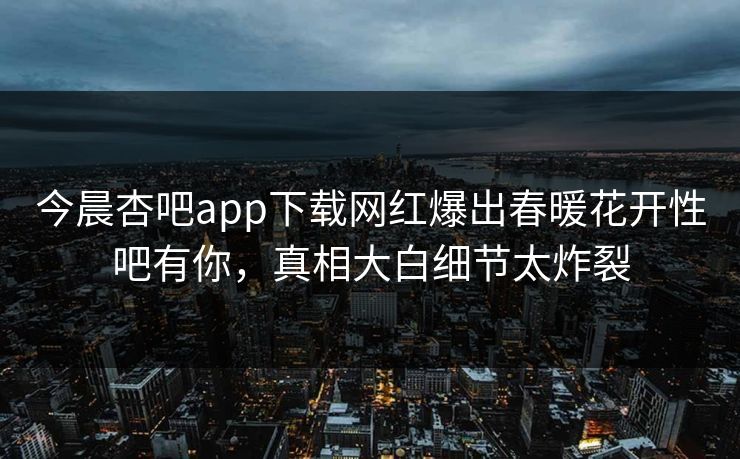 今晨杏吧app下载网红爆出春暖花开性吧有你，真相大白细节太炸裂