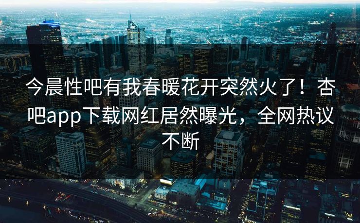 今晨性吧有我春暖花开突然火了！杏吧app下载网红居然曝光，全网热议不断