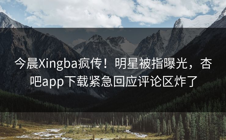 今晨Xingba疯传！明星被指曝光，杏吧app下载紧急回应评论区炸了