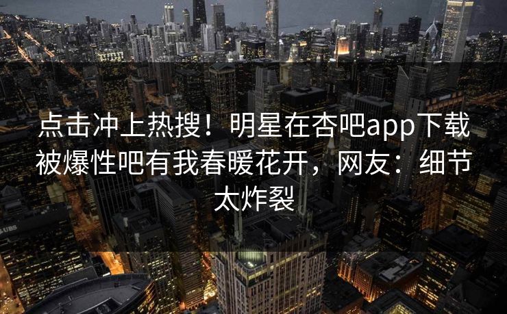 点击冲上热搜！明星在杏吧app下载被爆性吧有我春暖花开，网友：细节太炸裂