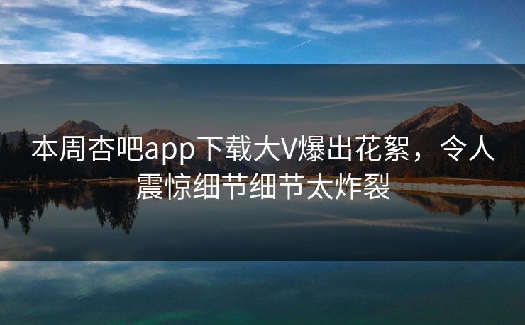 本周杏吧app下载大V爆出花絮，令人震惊细节细节太炸裂