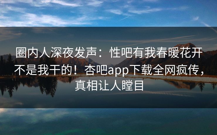 圈内人深夜发声：性吧有我春暖花开不是我干的！杏吧app下载全网疯传，真相让人瞠目
