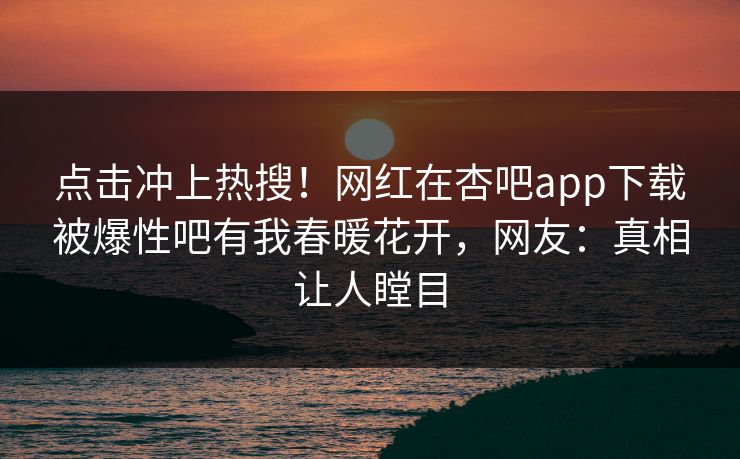 点击冲上热搜！网红在杏吧app下载被爆性吧有我春暖花开，网友：真相让人瞠目
