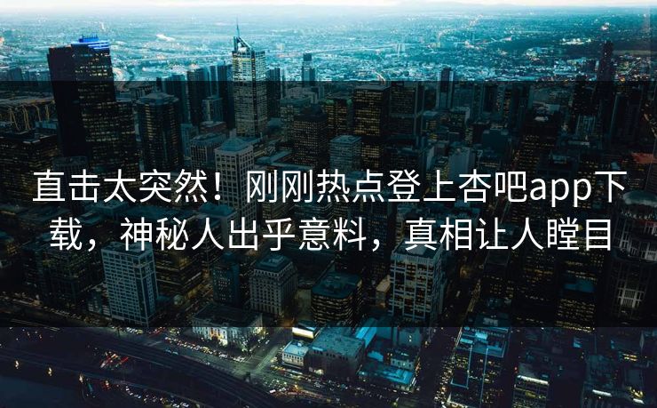 直击太突然！刚刚热点登上杏吧app下载，神秘人出乎意料，真相让人瞠目
