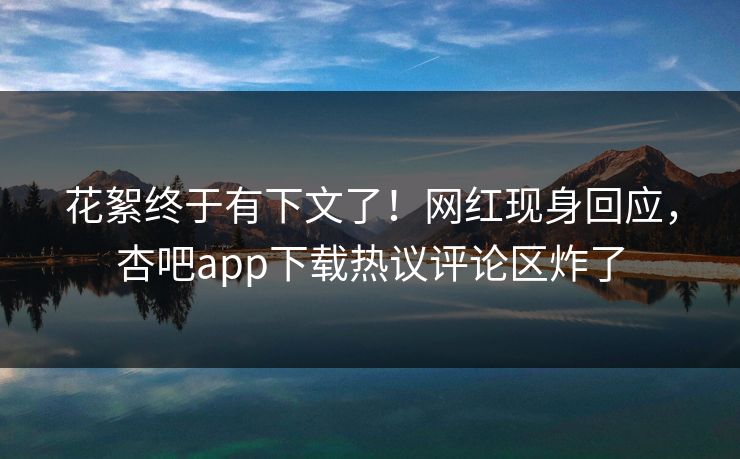 花絮终于有下文了！网红现身回应，杏吧app下载热议评论区炸了