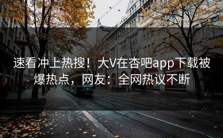 速看冲上热搜！大V在杏吧app下载被爆热点，网友：全网热议不断