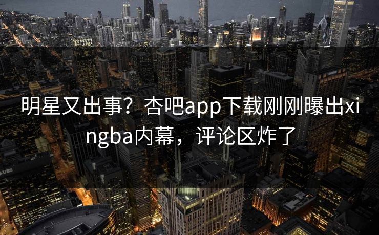 明星又出事？杏吧app下载刚刚曝出xingba内幕，评论区炸了
