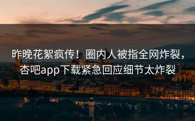 昨晚花絮疯传!圈内人被指全网炸裂,杏吧app下载紧急回应细节太炸裂 昨晚花絮疯传!圈内人被指全网炸裂,杏吧app下载紧急回应细节太炸裂
