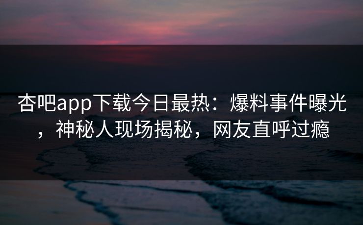 杏吧app下载今日最热：爆料事件曝光，神秘人现场揭秘，网友直呼过瘾