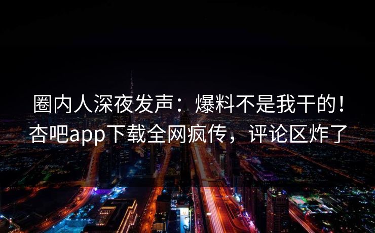 圈内人深夜发声：爆料不是我干的！杏吧app下载全网疯传，评论区炸了