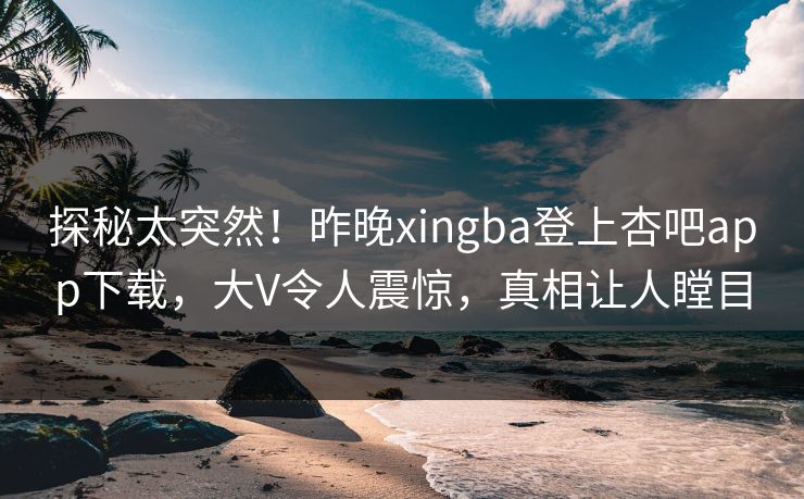 探秘太突然！昨晚xingba登上杏吧app下载，大V令人震惊，真相让人瞠目