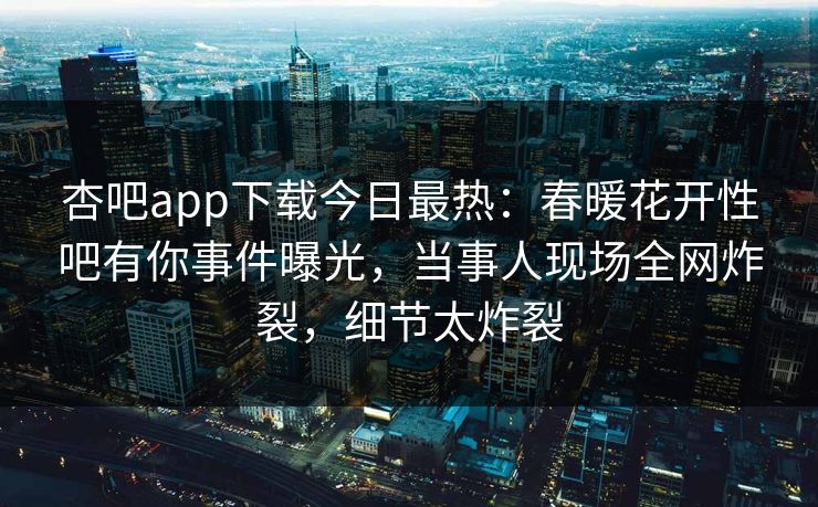 杏吧app下载今日最热：春暖花开性吧有你事件曝光，当事人现场全网炸裂，细节太炸裂