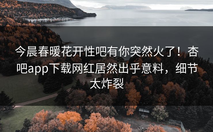 今晨春暖花开性吧有你突然火了！杏吧app下载网红居然出乎意料，细节太炸裂