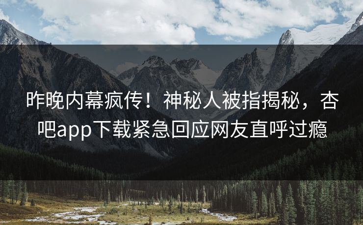 昨晚内幕疯传！神秘人被指揭秘，杏吧app下载紧急回应网友直呼过瘾