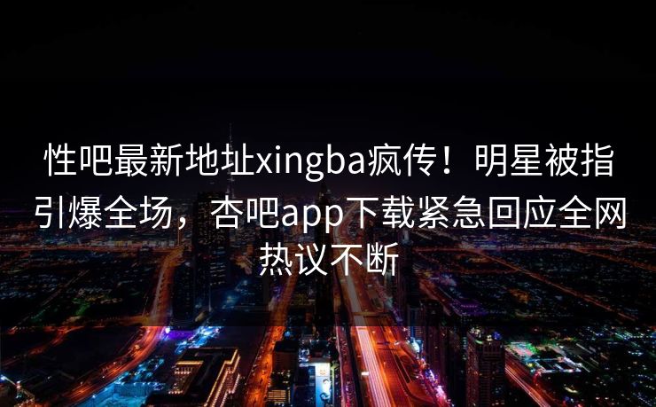 性吧最新地址xingba疯传！明星被指引爆全场，杏吧app下载紧急回应全网热议不断