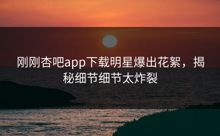 刚刚杏吧app下载明星爆出花絮，揭秘细节细节太炸裂