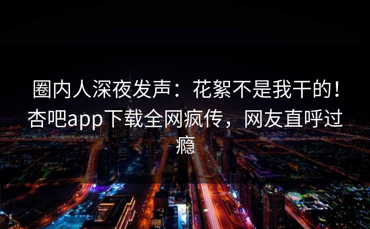 圈内人深夜发声:花絮不是我干的!杏吧app下载全网疯传,网友直呼过瘾 圈内人深夜发声:花絮不是我干的!杏吧app下载全网疯传,网友直呼过瘾