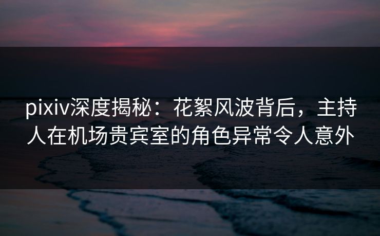 pixiv深度揭秘：花絮风波背后，主持人在机场贵宾室的角色异常令人意外