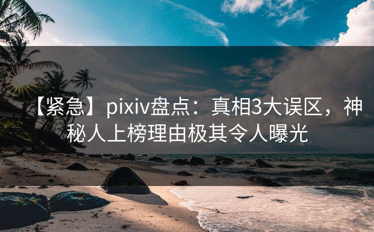 【紧急】pixiv盘点：真相3大误区，神秘人上榜理由极其令人曝光